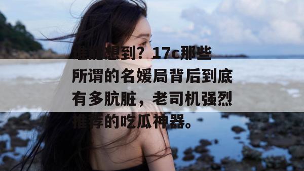 谁能想到？17c那些所谓的名媛局背后到底有多肮脏，老司机强烈推荐的吃瓜神器。  第1张
